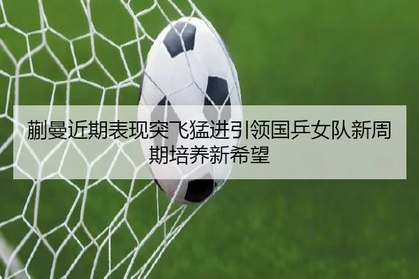 蒯曼近期表现突飞猛进引领国乒女队新周期培养新希望