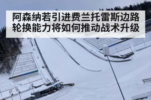 阿森纳若引进费兰托雷斯边路轮换能力将如何推动战术升级