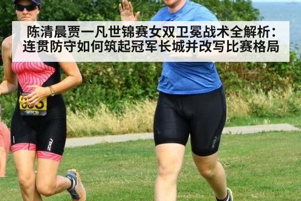 陈清晨贾一凡世锦赛女双卫冕战术全解析：连贯防守如何筑起冠军长城并改写比赛格局