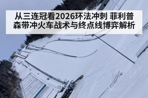 从三连冠看2026环法冲刺 菲利普森带冲火车战术与终点线博弈解析