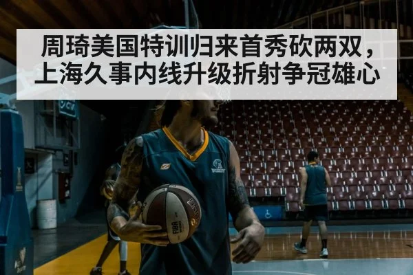 周琦美国特训归来首秀砍两双，上海久事内线升级折射争冠雄心