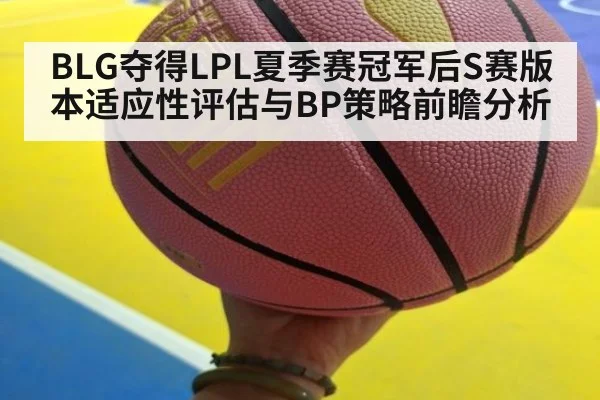 BLG夺得LPL夏季赛冠军后S赛版本适应性评估与BP策略前瞻分析