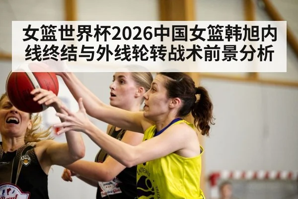 女篮世界杯2026中国女篮韩旭内线终结与外线轮转战术前景分析